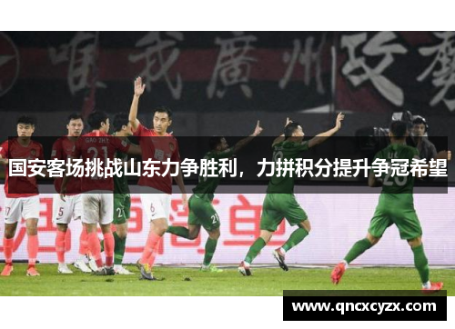 国安客场挑战山东力争胜利，力拼积分提升争冠希望