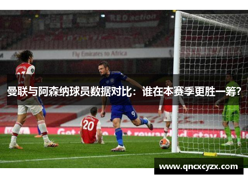 曼联与阿森纳球员数据对比：谁在本赛季更胜一筹？